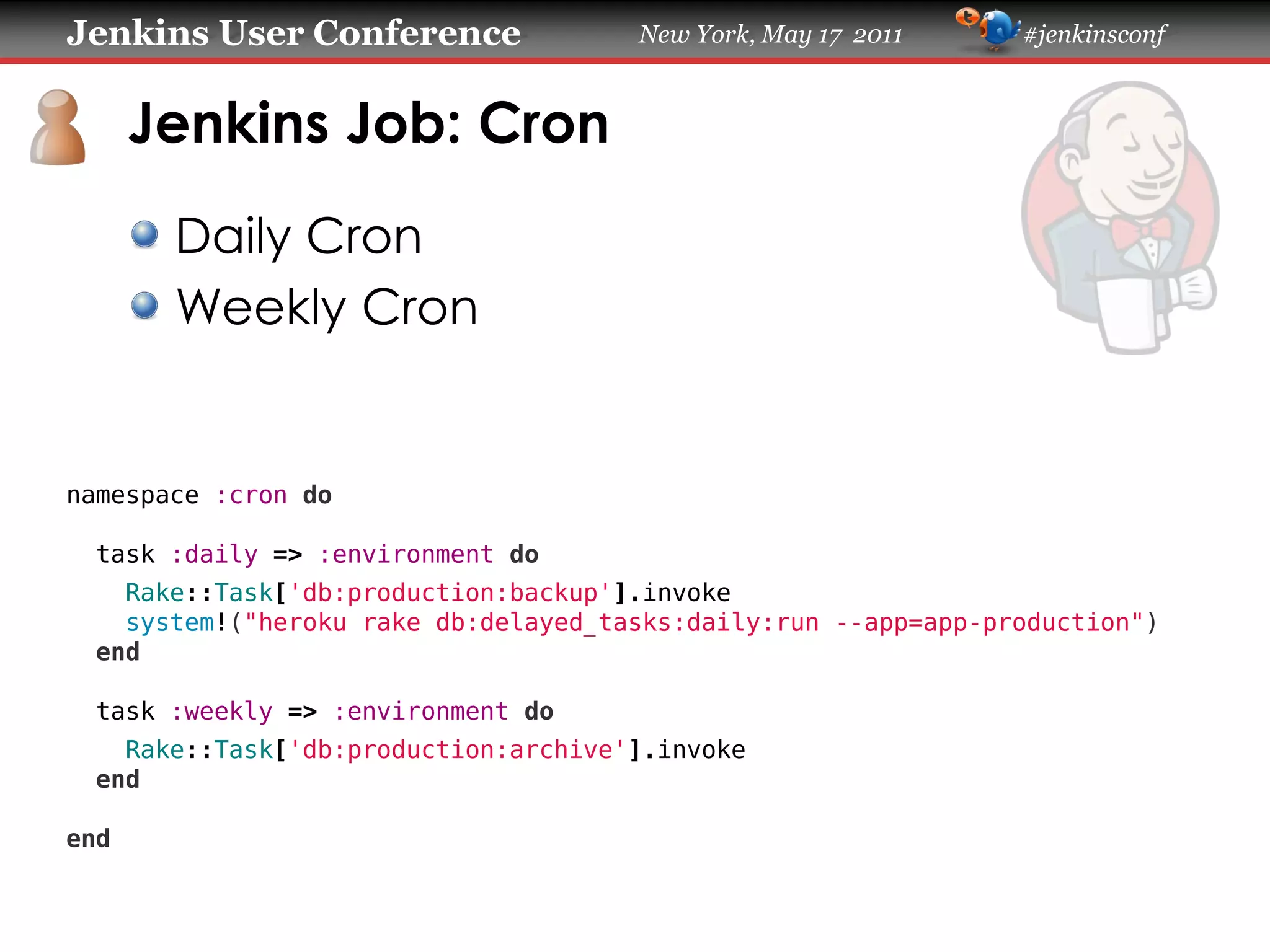 Jenkins User Conference               New York, May 17 2011     #jenkinsconf
      Jenkins Job: Cron
       Daily Cron
       Weekly Cron
namespace :cron do
  task :daily => :environment do
    Rake::Task['db:production:backup'].invoke
    system!("heroku rake db:delayed_tasks:daily:run --app=app-production")
  end
  task :weekly => :environment do
    Rake::Task['db:production:archive'].invoke
  end
end
 