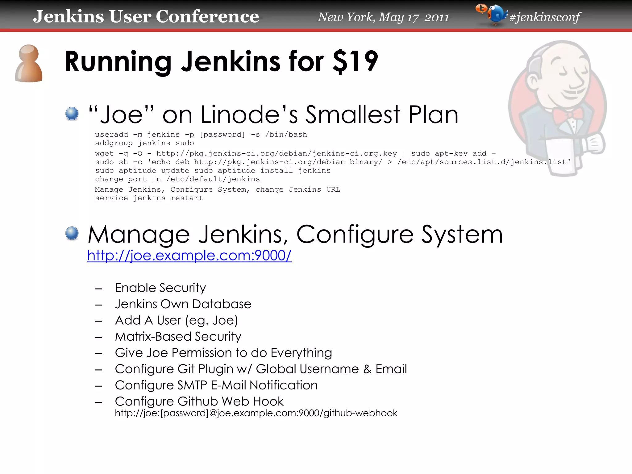 Jenkins User Conference                              New York, May 17 2011                   #jenkinsconf
   Running Jenkins for $19
     “Joe” on Linode’s Smallest Plan
      useradd -m jenkins -p [password] -s /bin/bash
      addgroup jenkins sudo
      wget -q -O - https://pkg.jenkins-ci.org/debian/jenkins-ci.org.key | sudo apt-key add –
      sudo sh -c 'echo deb https://pkg.jenkins-ci.org/debian binary/ > /etc/apt/sources.list.d/jenkins.list'
      sudo aptitude update sudo aptitude install jenkins
      change port in /etc/default/jenkins
      Manage Jenkins, Configure System, change Jenkins URL
      service jenkins restart
     Manage Jenkins, Configure System
     https://joe.example.com:9000/
      –   Enable Security
      –   Jenkins Own Database
      –   Add A User (eg. Joe)
      –   Matrix-Based Security
      –   Give Joe Permission to do Everything
      –   Configure Git Plugin w/ Global Username & Email
      –   Configure SMTP E-Mail Notification
      –   Configure Github Web Hook
          https://joe:[password]@joe.example.com:9000/github-webhook
 
