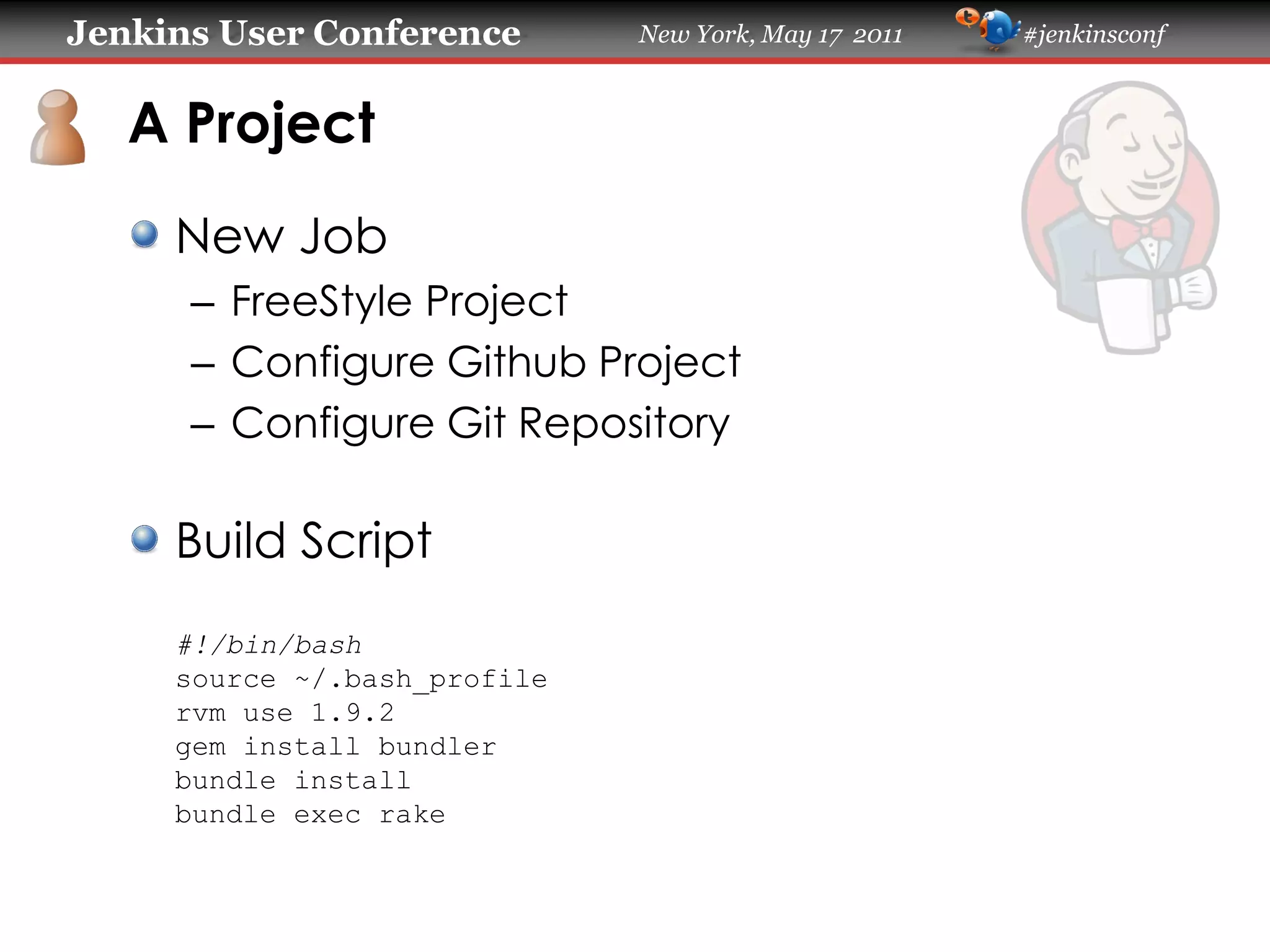 Jenkins User Conference New York, May 17 2011 #jenkinsconf
A Project
New Job
– FreeStyle Project
– Configure Github Project
– Configure Git Repository
Build Script
#!/bin/bash
source ~/.bash_profile
rvm use 1.9.2
gem install bundler
bundle install
bundle exec rake