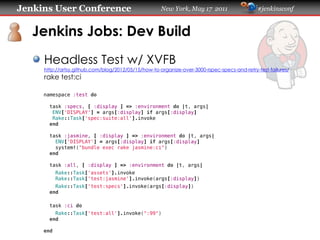 Jenkins User Conference                              New York, May 17 2011                   #jenkinsconf
   Jenkins Jobs: Dev Build
     Headless Test w/ XVFB
     https://artsy.github.com/blog/2012/05/15/how-to-organize-over-3000-rspec-specs-and-retry-test-failures/
     rake test:ci
     namespace :test do
       task :specs, [ :display ] => :environment do |t, args|
        ENV['DISPLAY'] = args[:display] if args[:display]
        Rake::Task['spec:suite:all'].invoke
       end
       task :jasmine, [ :display ] => :environment do |t, args|
         ENV['DISPLAY'] = args[:display] if args[:display]
         system!("bundle exec rake jasmine:ci")
       end
       task :all, [ :display ] => :environment do |t, args|
           Rake::Task['assets'].invoke
           Rake::Task['test:jasmine'].invoke(args[:display])
         Rake::Task['test:specs'].invoke(args[:display])
       end
       task :ci do
         Rake::Task['test:all'].invoke(":99")
       end
     end
 