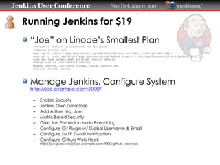 Jenkins User Conference                              New York, May 17 2011                   #jenkinsconf
   Running Jenkins for $19
     “Joe” on Linode’s Smallest Plan
      useradd -m jenkins -p [password] -s /bin/bash
      addgroup jenkins sudo
      wget -q -O - https://pkg.jenkins-ci.org/debian/jenkins-ci.org.key | sudo apt-key add –
      sudo sh -c 'echo deb https://pkg.jenkins-ci.org/debian binary/ > /etc/apt/sources.list.d/jenkins.list'
      sudo aptitude update sudo aptitude install jenkins
      change port in /etc/default/jenkins
      Manage Jenkins, Configure System, change Jenkins URL
      service jenkins restart
     Manage Jenkins, Configure System
     https://joe.example.com:9000/
      –   Enable Security
      –   Jenkins Own Database
      –   Add A User (eg. Joe)
      –   Matrix-Based Security
      –   Give Joe Permission to do Everything
      –   Configure Git Plugin w/ Global Username & Email
      –   Configure SMTP E-Mail Notification
      –   Configure Github Web Hook
          https://joe:[password]@joe.example.com:9000/github-webhook
 