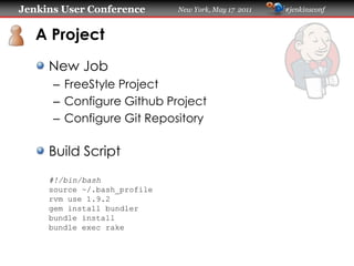 Jenkins User Conference       New York, May 17 2011   #jenkinsconf
   A Project
     New Job
      – FreeStyle Project
      – Configure Github Project
      – Configure Git Repository
     Build Script
     #!/bin/bash
     source ~/.bash_profile
     rvm use 1.9.2
     gem install bundler
     bundle install
     bundle exec rake
 