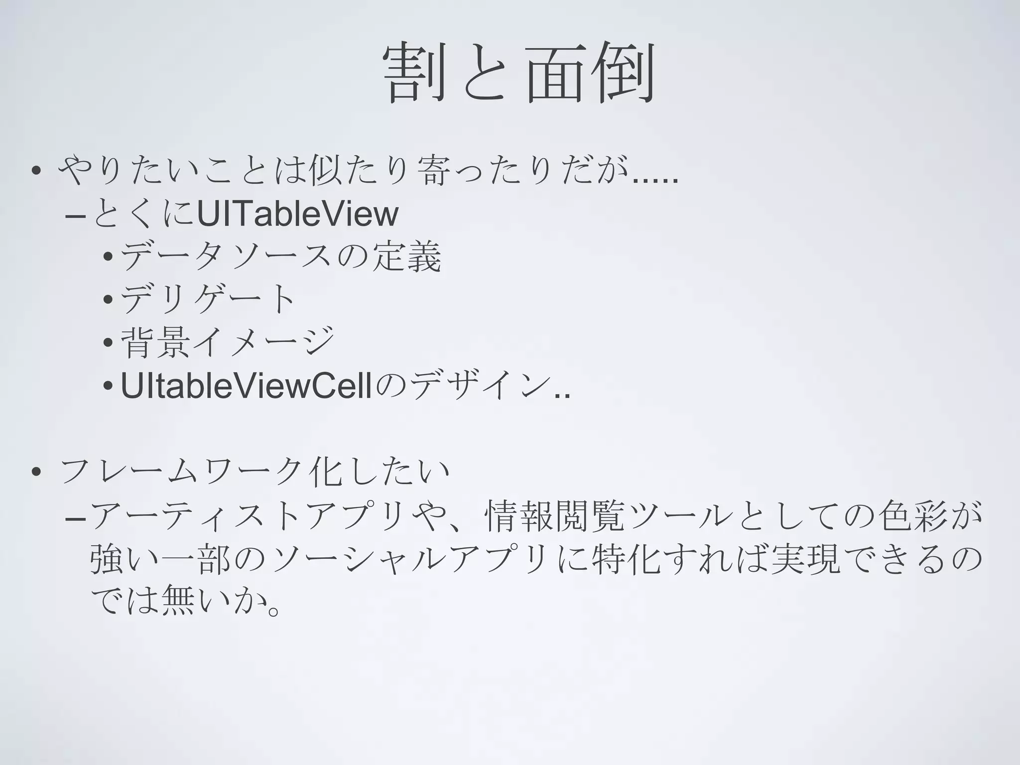 割と面倒
• やりたいことは似たり寄ったりだが.....
  –とくにUITableView
   • データソースの定義
   • デリゲート
   • 背景イメージ
   • UItableViewCellのデザイン..

• フレームワーク化したい
  –アーティストアプリや、情報閲覧ツールとしての色彩が
   強い一部のソーシャルアプリに特化すれば実現できるの
   では無いか。
 