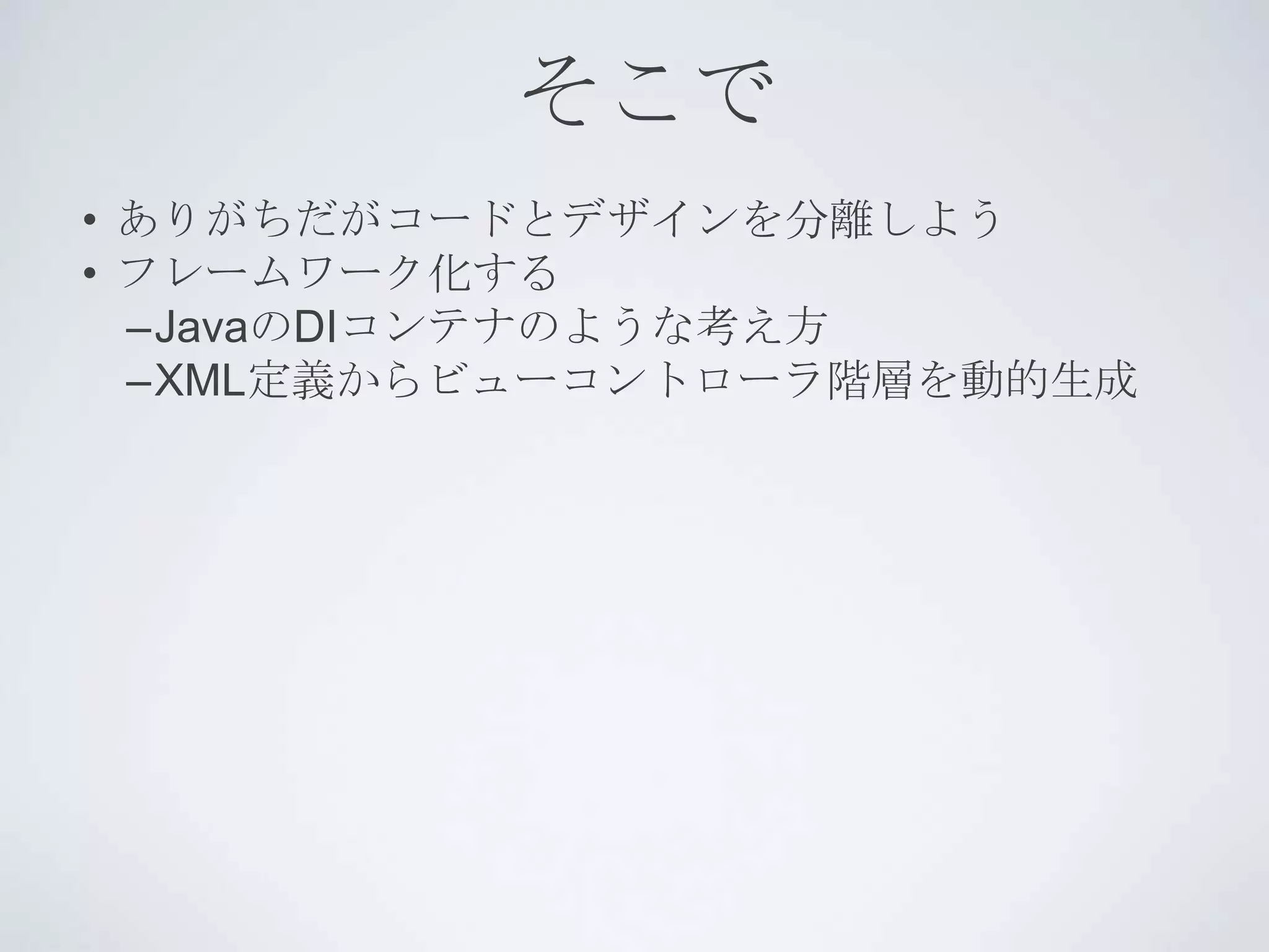 そこで
• ありがちだがコードとデザインを分離しよう
• フレームワーク化する
  –JavaのDIコンテナのような考え方
  –XML定義からビューコントローラ階層を動的生成
 