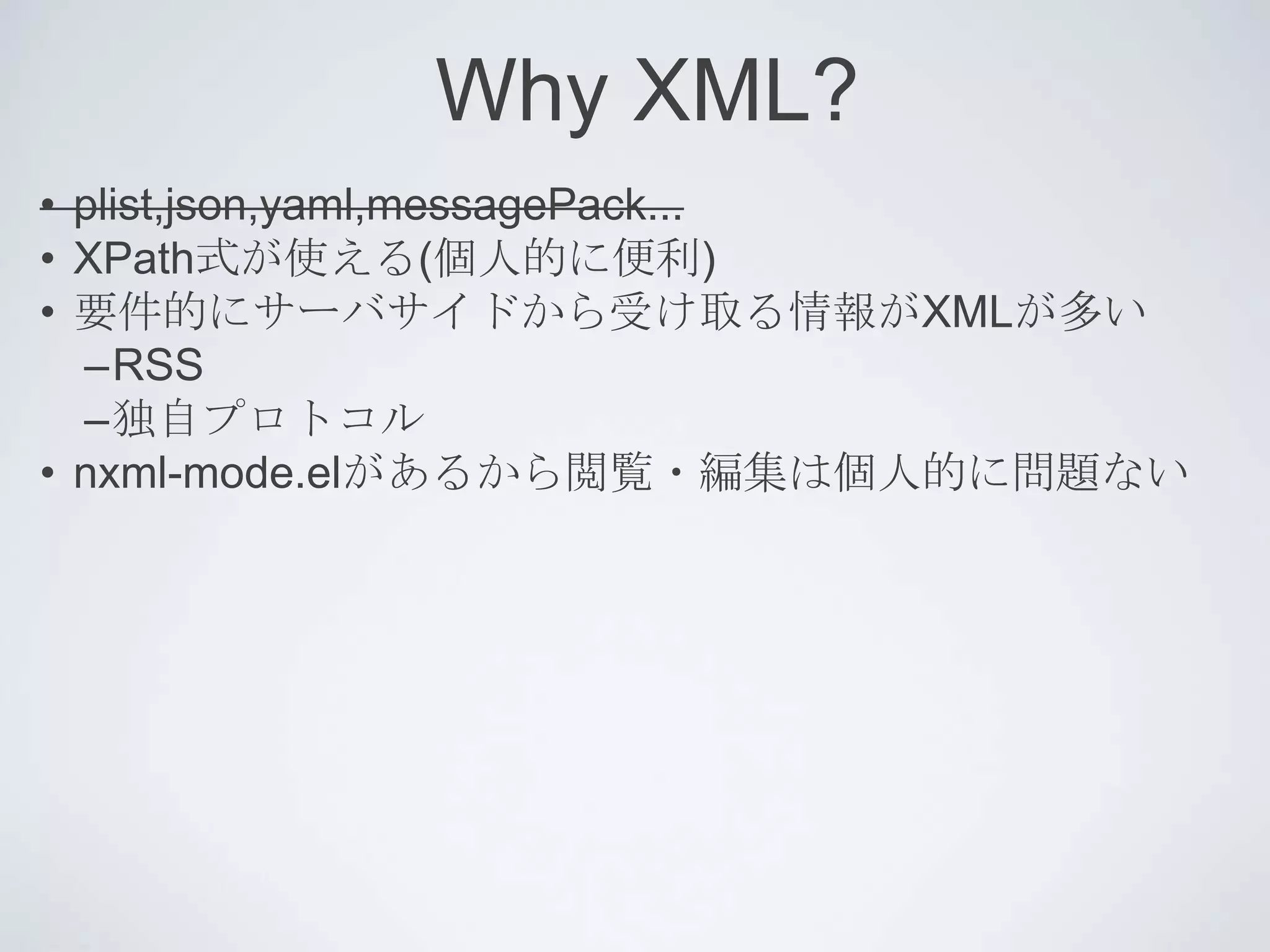 Why XML?
• plist,json,yaml,messagePack...
• XPath式が使える(個人的に便利)
• 要件的にサーバサイドから受け取る情報がXMLが多い
  –RSS
  –独自プロトコル
• nxml-mode.elがあるから閲覧・編集は個人的に問題ない
 
