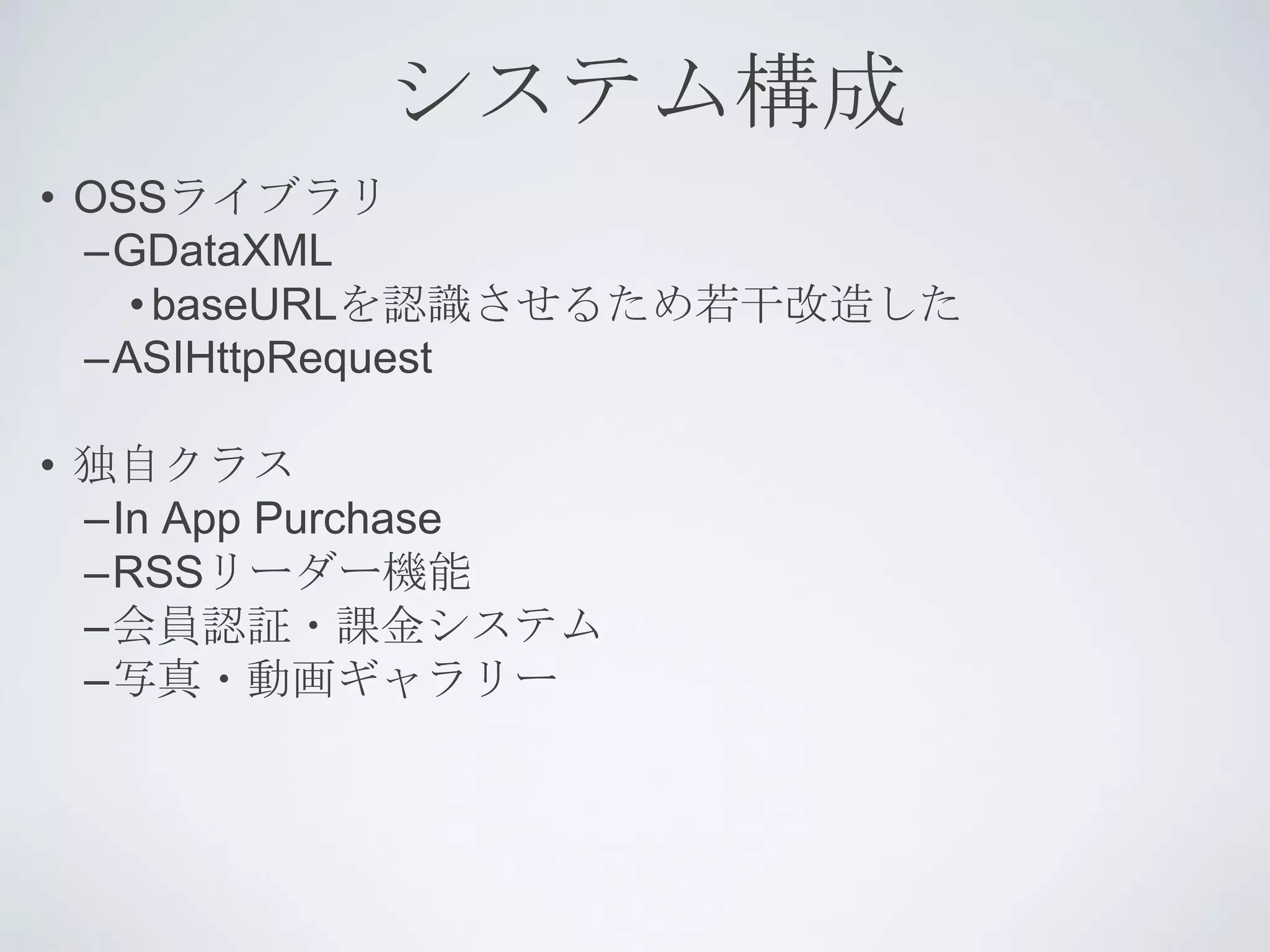 システム構成
• OSSライブラリ
  –GDataXML
    • baseURLを認識させるため若干改造した
  –ASIHttpRequest

• 独自クラス
  –In App Purchase
  –RSSリーダー機能
  –会員認証・課金システム
  –写真・動画ギャラリー
 