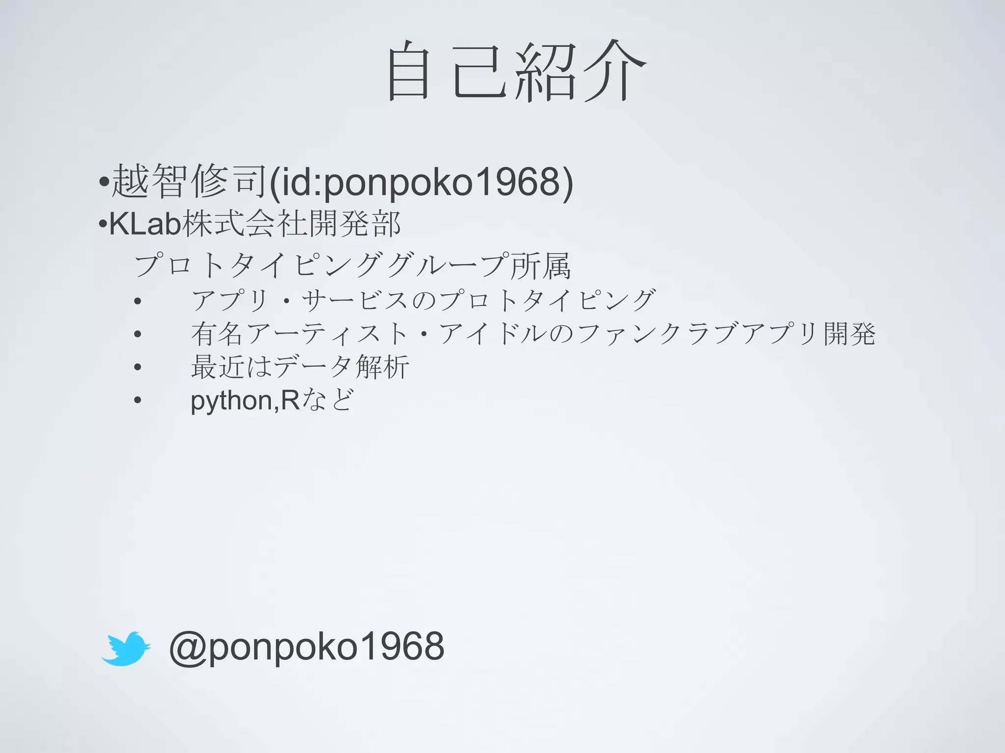 自己紹介
•越智修司(id:ponpoko1968)
•KLab株式会社開発部
  プロトタイピンググループ所属
 •   アプリ・サービスのプロトタイピング
 •   有名アーティスト・アイドルのファンクラブアプリ開発
 •   最近はデータ解析
 •   python,Rなど




     @ponpoko1968
 