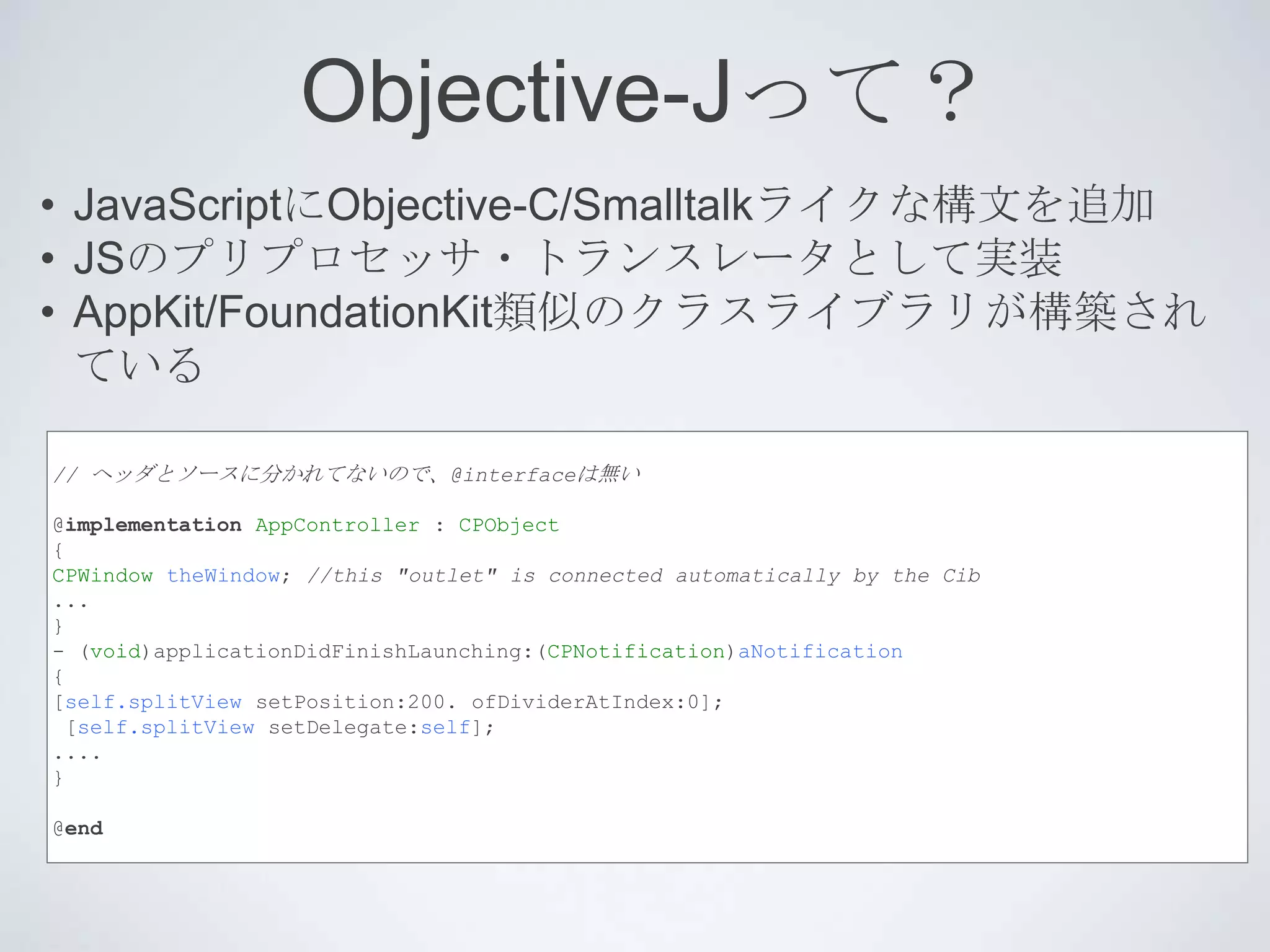 Objective-Jって？
• JavaScriptにObjective-C/Smalltalkライクな構文を追加
• JSのプリプロセッサ・トランスレータとして実装
• AppKit/FoundationKit類似のクラスライブラリが構築され
  ている

// ヘッダとソースに分かれてないので、@interfaceは無い

@implementation AppController : CPObject
{
CPWindow theWindow; //this "outlet" is connected automatically by the Cib
...
}
- (void)applicationDidFinishLaunching:(CPNotification)aNotification
{
[self.splitView setPosition:200. ofDividerAtIndex:0];
 [self.splitView setDelegate:self];
....
}

@end
 