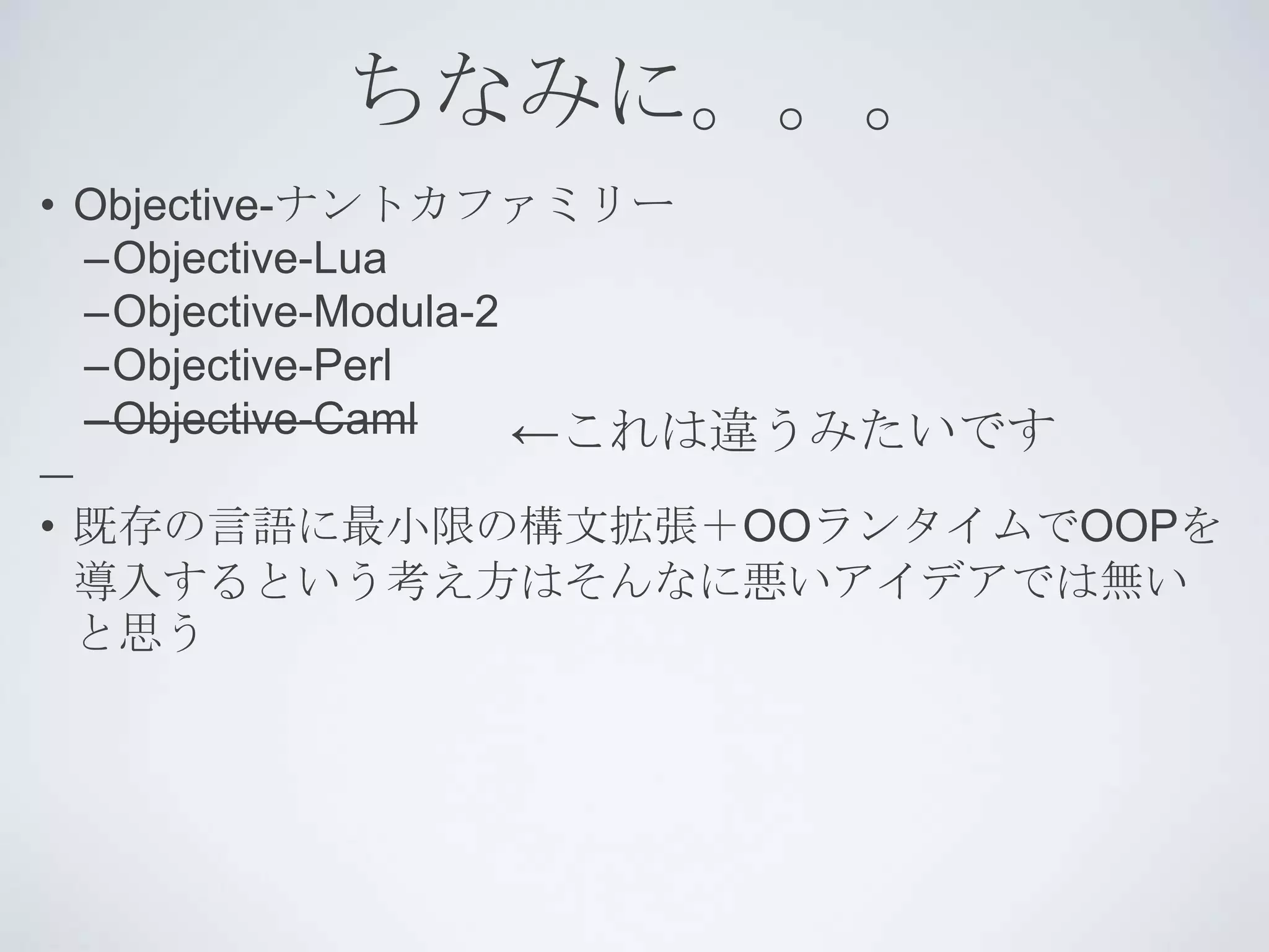 ちなみに。。。
• Objective-ナントカファミリー
  –Objective-Lua
  –Objective-Modula-2
  –Objective-Perl
  –Objective-Caml     ←これは違うみたいです
• 既存の言語に最小限の構文拡張＋OOランタイムでOOPを
  導入するという考え方はそんなに悪いアイデアでは無い
  と思う
 
