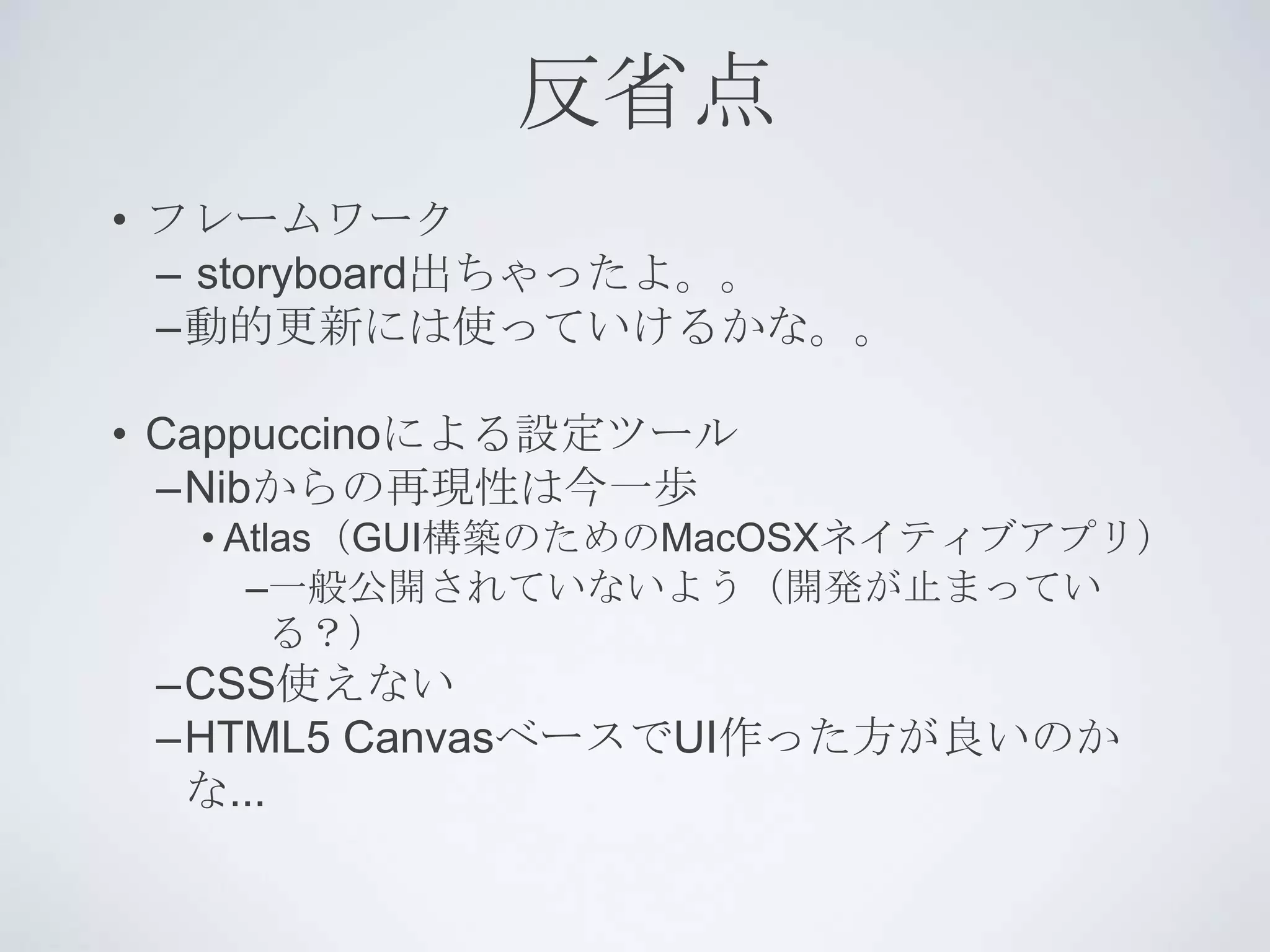 反省点
• フレームワーク
  – storyboard出ちゃったよ。。
  –動的更新には使っていけるかな。。

• Cappuccinoによる設定ツール
  –Nibからの再現性は今一歩
  • Atlas（GUI構築のためのMacOSXネイティブアプリ）
     –一般公開されていないよう（開発が止まってい
       る？）
 –CSS使えない
 –HTML5 CanvasベースでUI作った方が良いのか
  な...
 