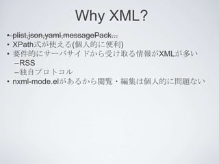 Why XML?
• plist,json,yaml,messagePack...
• XPath式が使える(個人的に便利)
• 要件的にサーバサイドから受け取る情報がXMLが多い
  –RSS
  –独自プロトコル
• nxml-mode.elがあるから閲覧・編集は個人的に問題ない
 