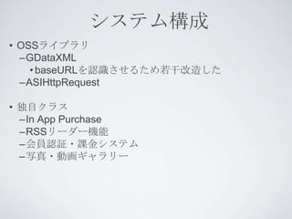システム構成
• OSSライブラリ
  –GDataXML
    • baseURLを認識させるため若干改造した
  –ASIHttpRequest

• 独自クラス
  –In App Purchase
  –RSSリーダー機能
  –会員認証・課金システム
  –写真・動画ギャラリー
 