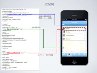設定例
<?xml version="1.0" encoding='UTF-8'?>
<viewController>
<!--<class>FCMenuViewController</class>-->
<class>FCHeaderedMenuViewController</class>
<classInfo>                                     画面の種類を指定
<title>News</title>                            （例はメニュー画面）
<icon>tab_icon_info.png</icon>
<header>
     ...
</header>
<background>
<color def="FFFFFFFF" />                   背景画像指定
<image>bg_contents.png</image>
</background>
<table>
<separator>
&tableSeparatorColor;
</separator>
<tableViewStyle>1</tableViewStyle>
<tableViewShadow>1</tableViewShadow>
</table>
<navigationBar>
     ...
</navigationBar>
<sections>
     ...
<cell>
<class>FCStandardTableCell</class>
<classInfo>                                    各メニュー項目の設定
                ...
<textLabel>
<text>News</text>
<textColor>…</textColor>
<backgroundColor>…</backgroundColor>
</textLabel>
<imageView>
<image>***.png</image>
</imageView>
 