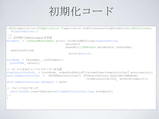 初期化コード
-(BOOL)application:(UIApplication *)application didFinishLaunchingWithOptions:(NSDictionary
   *)launchOptions {
....
 // 文字列からXMLDocumentを生成
document_ = [[GDataXMLDocument alloc] initWithXMLString:responseString
                                     options:0
                                     baseURL:[[[NSBundle mainBundle] bundleURL]
   absoluteString]
                                       error:&error];

rootNode_ = [document_ rootElement];
  [rootNode_ retain];

// ルートとなるビューコントローラーを生成
viewControllerInfo_ = [rootNode_ nodesForXPath:@"//screenTree/viewController" error:&error];
self.tabBarController = (FCTabBarController*) [FCObjectFactory objectWithXMLNode:
                                                  [viewControllerInfo_ objectAtIndex:0]];
self.tabBarController.delegate = self;

// ウインドウにアタッチ
  [self.window insertSubview:self.tabBarController.view atIndex:0];
...
}
 