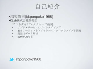 自己紹介
•越智修司(id:ponpoko1968)
•KLab株式会社開発部
  プロトタイピンググループ所属
 •   アプリ・サービスのプロトタイピング
 •   有名アーティスト・アイドルのファンクラブアプリ開発
 •   最近はデータ解析
 •   python,Rなど




     @ponpoko1968
 