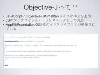 Objective-Jって？
• JavaScriptにObjective-C/Smalltalkライクな構文を追加
• JSのプリプロセッサ・トランスレータとして実装
• AppKit/FoundationKit類似のクラスライブラリが構築され
  ている

// ヘッダとソースに分かれてないので、@interfaceは無い

@implementation AppController : CPObject
{
CPWindow theWindow; //this "outlet" is connected automatically by the Cib
...
}
- (void)applicationDidFinishLaunching:(CPNotification)aNotification
{
[self.splitView setPosition:200. ofDividerAtIndex:0];
 [self.splitView setDelegate:self];
....
}

@end
 