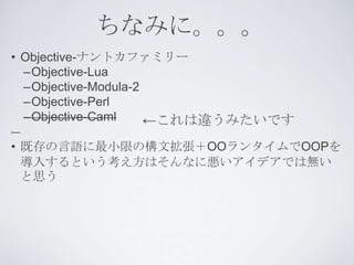 ちなみに。。。
• Objective-ナントカファミリー
  –Objective-Lua
  –Objective-Modula-2
  –Objective-Perl
  –Objective-Caml     ←これは違うみたいです
• 既存の言語に最小限の構文拡張＋OOランタイムでOOPを
  導入するという考え方はそんなに悪いアイデアでは無い
  と思う
 
