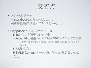 反省点
• フレームワーク
  – storyboard出ちゃったよ。。
  –動的更新には使っていけるかな。。

• Cappuccinoによる設定ツール
  –Nibからの再現性は今一歩
  • Atlas（GUI構築のためのMacOSXネイティブアプリ）
     –一般公開されていないよう（開発が止まってい
       る？）
 –CSS使えない
 –HTML5 CanvasベースでUI作った方が良いのか
  な...
 