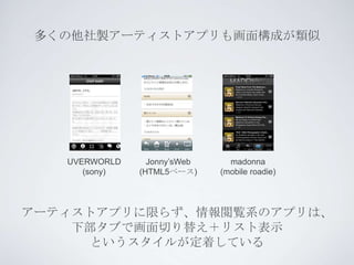 多くの他社製アーティストアプリも画面構成が類似




   UVERWORLD     Jonny’sWeb     madonna
      (sony)   (HTML5ベース)     (mobile roadie)




アーティストアプリに限らず、情報閲覧系のアプリは、
    下部タブで画面切り替え＋リスト表示
      というスタイルが定着している
 