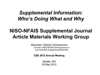 Supplemental Information:
   Who’s Doing What and Why

NISO-NFAIS Supplemental Journal
 Article Materials Working Group
        Alexander („Sasha‟) Schwarzman
          Co-chair, NISO-NFAIS Working Group on
           Journal Article Supplemental Materials


          CSE 2012 Annual Meeting

                  Seattle, WA
                  20 May 2012
 