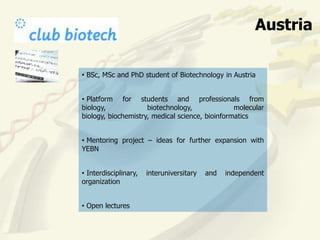 Austria

• BSc, MSc and PhD student of Biotechnology in Austria


• Platform for students and professionals from
biology,             biotechnology,              molecular
biology, biochemistry, medical science, bioinformatics


• Mentoring project – ideas for further expansion with
YEBN


• Interdisciplinary,   interuniversitary   and   independent
organization


• Open lectures
 