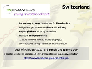 Switzerland


               Networking & career development for life scientists

               Bridging the gap between academia and industry
               Project platform for young researchers
               Promoting entrepreneurship
               12 active members involved in different projects
               500 + followers through newsletter and social media


          16th of February 2012: 3rd Zurich Life Science Day
3 parallel sessions on Careers and Entrepreneurship and a company exhibition
                    http://www.lifescience-youngscientists.ch
 