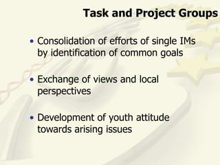 Task and Project Groups

• Consolidation of efforts of single IMs
  by identification of common goals

• Exchange of views and local
  perspectives

• Development of youth attitude
  towards arising issues
 