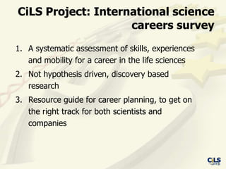 CiLS Project: International science
                    careers survey
1. A systematic assessment of skills, experiences
   and mobility for a career in the life sciences
2. Not hypothesis driven, discovery based
   research
3. Resource guide for career planning, to get on
   the right track for both scientists and
   companies
 