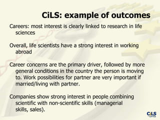 CiLS: example of outcomes
Careers: most interest is clearly linked to research in life
  sciences

Overall, life scientists have a strong interest in working
  abroad

Career concerns are the primary driver, followed by more
  general conditions in the country the person is moving
  to. Work possibilities for partner are very important if
  married/living with partner.

Companies show strong interest in people combining
  scientific with non-scientific skills (managerial
  skills, sales).
 