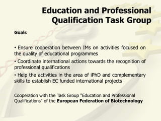 Education and Professional
              Qualification Task Group
Goals


• Ensure cooperation between IMs on activities focused on
the quality of educational programmes
• Coordinate international actions towards the recognition of
professional qualifications
• Help the activities in the area of iPhD and complementary
skills to establish EC funded international projects

Cooperation with the Task Group "Education and Professional
Qualifications" of the European Federation of Biotechnology
 