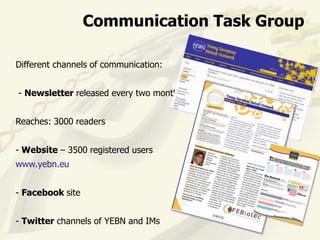 Communication Task Group

Different channels of communication:


- Newsletter released every two months


Reaches: 3000 readers


- Website – 3500 registered users
www.yebn.eu


- Facebook site


- Twitter channels of YEBN and IMs
 