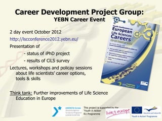 Career Development Project Group:
                      YEBN Career Event

2 day event October 2012
http://lscconference2012.yebn.eu/
Presentation of
       - status of iPhD project
       - results of CiLS survey
Lectures, workshops and policay sessions
   about life scientists’ career options,
   tools & skills


Think tank: Further improvements of Life Science
   Education in Europe
                                    This project is supported by the
                                    ‘Youth in Action’
                                    EU Programme
 