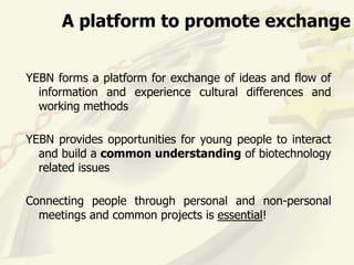 A platform to promote exchange


YEBN forms a platform for exchange of ideas and flow of
  information and experience cultural differences and
  working methods

YEBN provides opportunities for young people to interact
  and build a common understanding of biotechnology
  related issues

Connecting people through personal and non-personal
  meetings and common projects is essential!
 