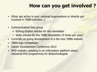 How can you get involved ?

• Either get active in your national organisations or directly get
  involved in YEBN activities ;)

• Communication task group
   • Editing English articles for the newsletter
   • Write articles for the YEBN Newsletter (4 times per year)
• Currently on-going development of a the new YEBN website
• YEBN logo competition
• Career Development Conference 2012
• iPhD website updating to an information platform about
  industrial-PhD programmes for Biotechnologists
 