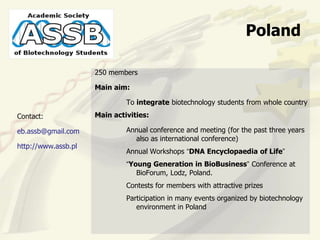 Poland

                     250 members

                     Main aim:

                              To integrate biotechnology students from whole country
Contact:             Main activities:

eb.assb@gmail.com             Annual conference and meeting (for the past three years
                                also as international conference)
http://www.assb.pl
                              Annual Workshops “DNA Encyclopaedia of Life”
                              “Young Generation in BioBusiness” Conference at
                                 BioForum, Lodz, Poland.
                              Contests for members with attractive prizes
                              Participation in many events organized by biotechnology
                                 environment in Poland
 