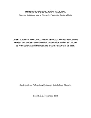 MINISTERIO DE EDUCACIÓN NACIONAL
     Dirección de Calidad para la Educación Preescolar, Básica y Media




ORIENTACIONES Y PROTOCOLO PARA LA EVALUACIÓN DEL PERIODO DE
 PRUEBA DEL DOCENTE ORIENTADOR QUE SE RIGE POR EL ESTATUTO
  DE PROFESIONALIZACIÓN DOCENTE (DECRETO LEY 1278 DE 2002).




      Subdirección de Referentes y Evaluación de la Calidad Educativa




                      Bogotá, D.C. Febrero de 2012
 