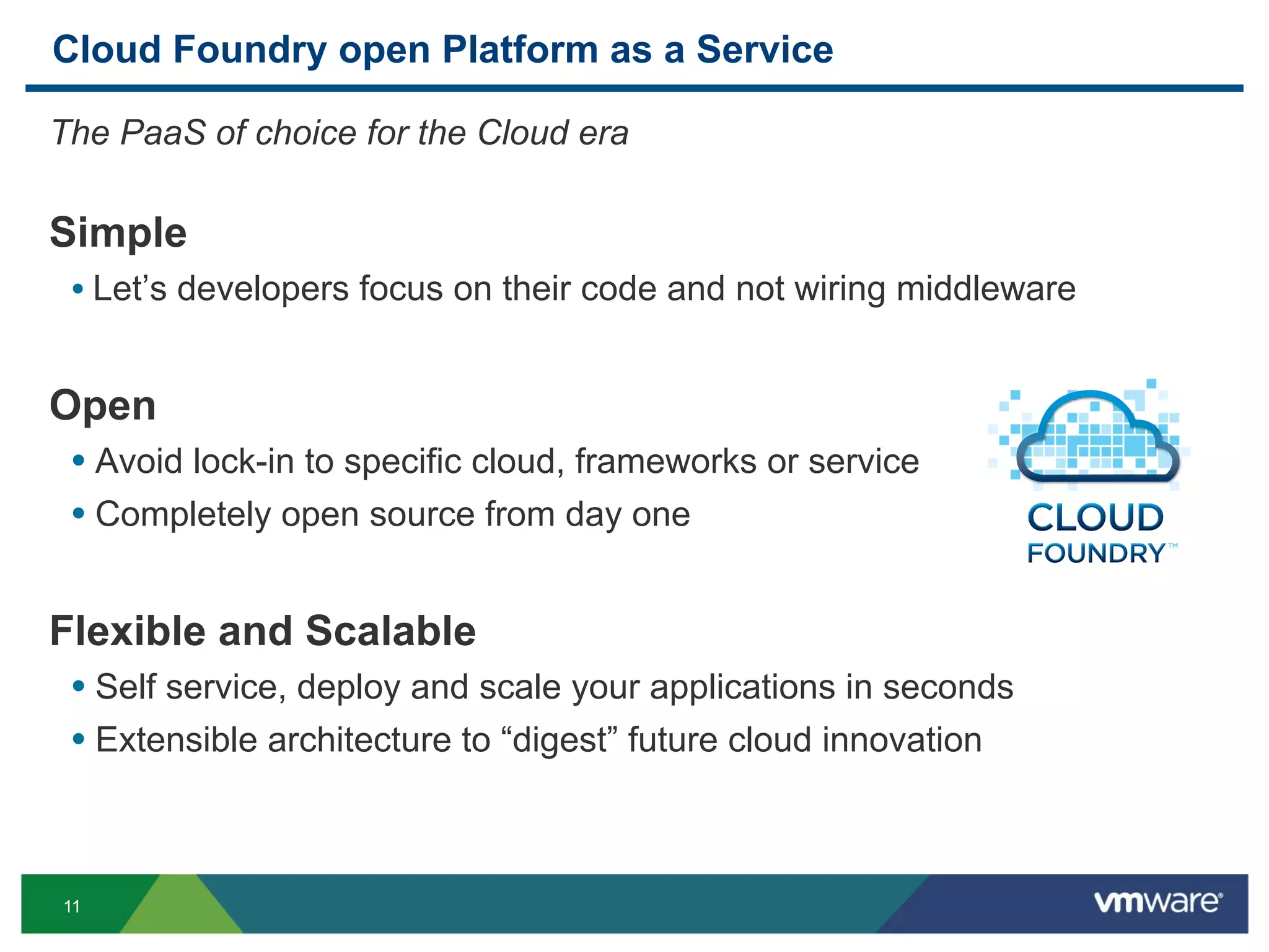Cloud Foundry open Platform as a Service

The PaaS of choice for the Cloud era

Simple
 •  Let’s developers focus on their code and not wiring middleware


Open
 •  Avoid lock-in to specific cloud, frameworks or service
 •  Completely open source from day one


Flexible and Scalable
 •  Self service, deploy and scale your applications in seconds
 •  Extensible architecture to “digest” future cloud innovation



11
 