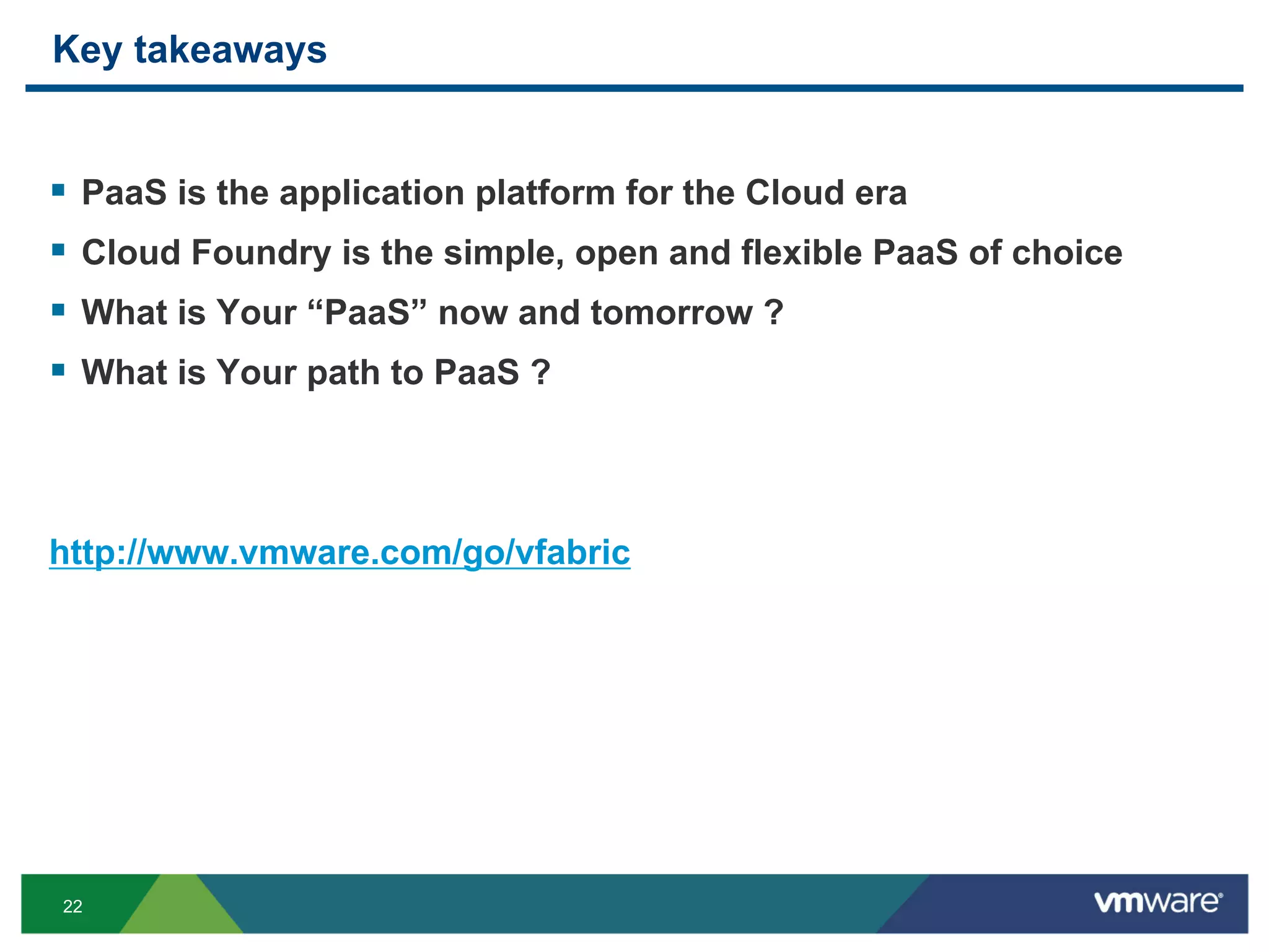Key takeaways


§  PaaS is the application platform for the Cloud era
§  Cloud Foundry is the simple, open and flexible PaaS of choice
§  What is Your “PaaS” now and tomorrow ?
§  What is Your path to PaaS ?



http://www.vmware.com/go/vfabric




22
 