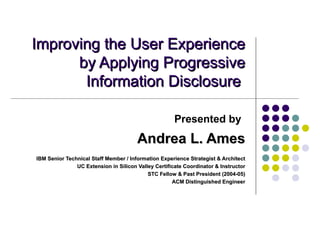 Improving the User Experience
      by Applying Progressive
       Information Disclosure

                                                      Presented by
                                       Andrea L. Ames
IBM Senior Technical Staff Member / Information Experience Strategist & Architect
               UC Extension in Silicon Valley Certificate Coordinator & Instructor
                                           STC Fellow & Past President (2004-05)
                                                     ACM Distinguished Engineer
 