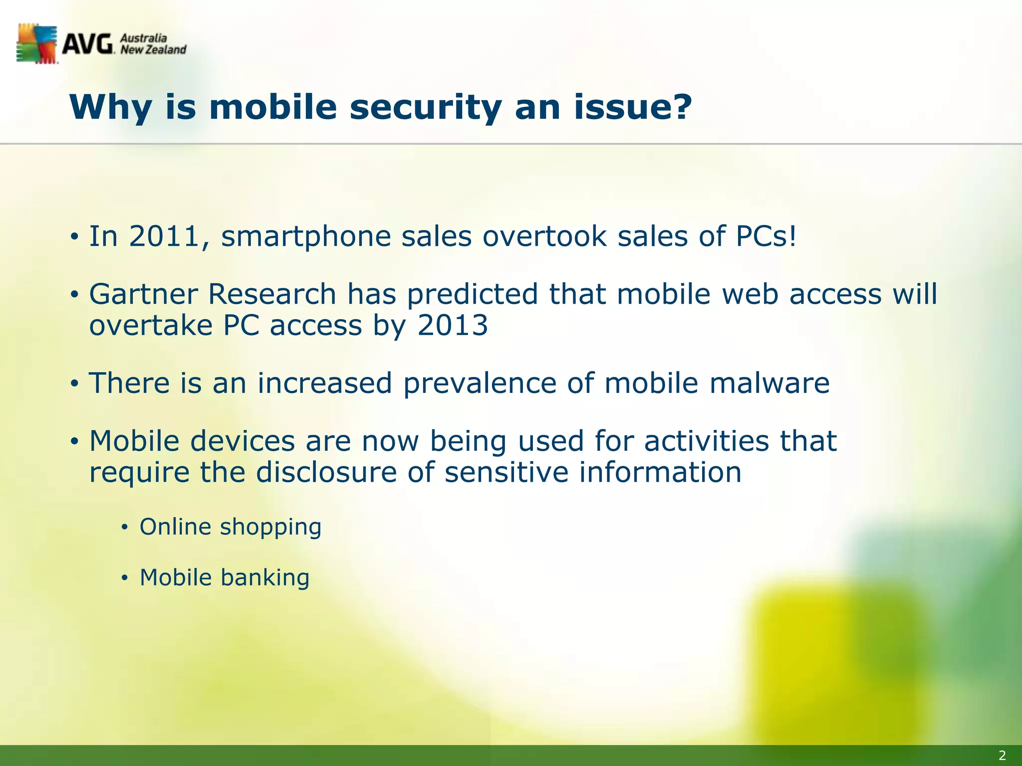 Why is mobile security an issue?


• In 2011, smartphone sales overtook sales of PCs!

• Gartner Research has predicted that mobile web access will
  overtake PC access by 2013

• There is an increased prevalence of mobile malware

• Mobile devices are now being used for activities that
  require the disclosure of sensitive information
   • Online shopping

   • Mobile banking




                                                               2
 