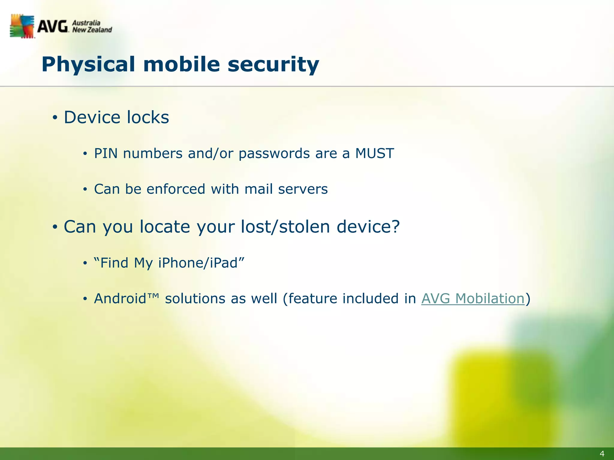 Physical mobile security

• Device locks

   • PIN numbers and/or passwords are a MUST

   • Can be enforced with mail servers

• Can you locate your lost/stolen device?

   • “Find My iPhone/iPad”

   • Android™ solutions as well (feature included in AVG Mobilation)




                                                                       4
 