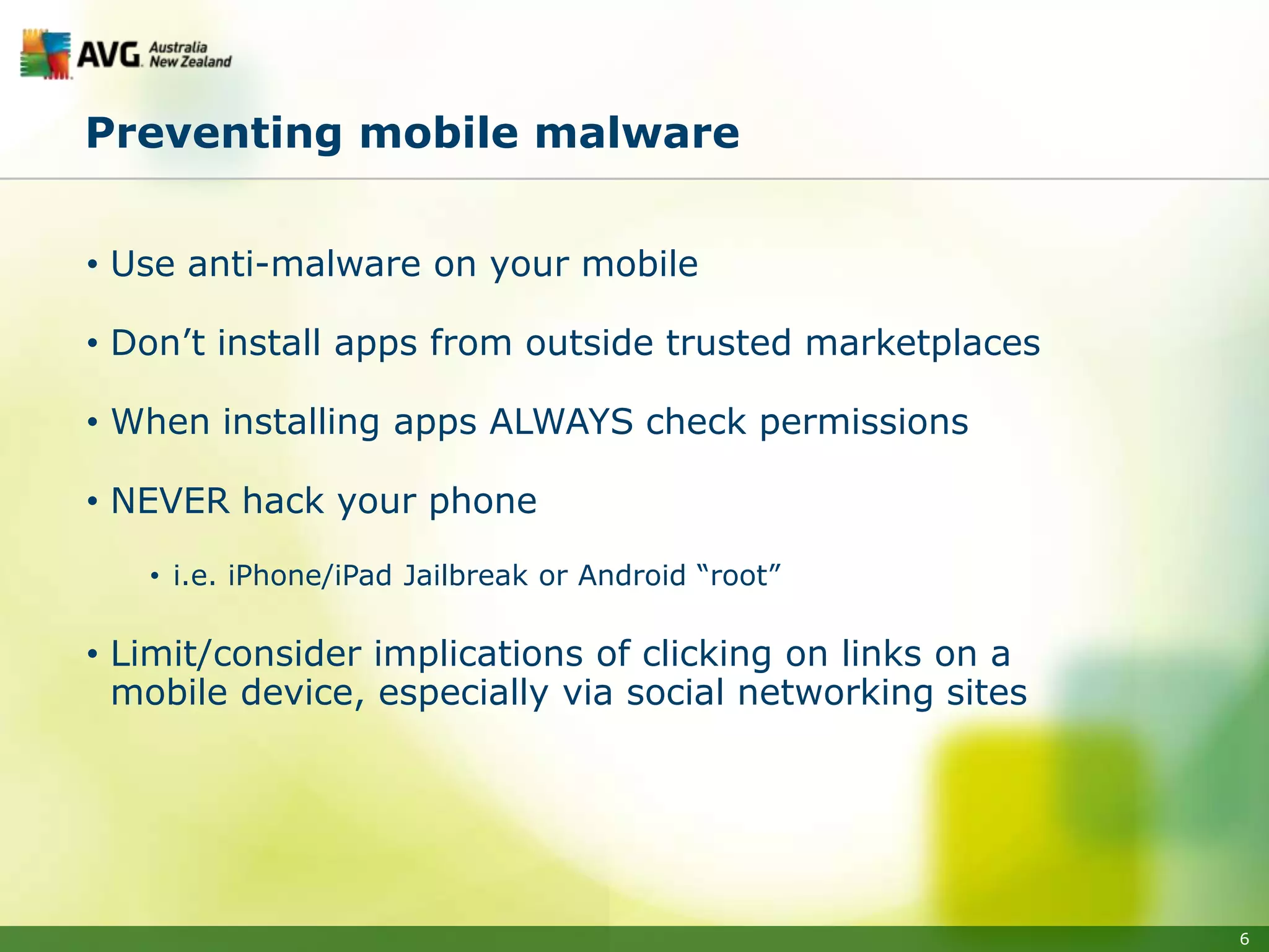 Preventing mobile malware


• Use anti-malware on your mobile

• Don’t install apps from outside trusted marketplaces

• When installing apps ALWAYS check permissions

• NEVER hack your phone

   • i.e. iPhone/iPad Jailbreak or Android “root”

• Limit/consider implications of clicking on links on a
  mobile device, especially via social networking sites




                                                          6
 