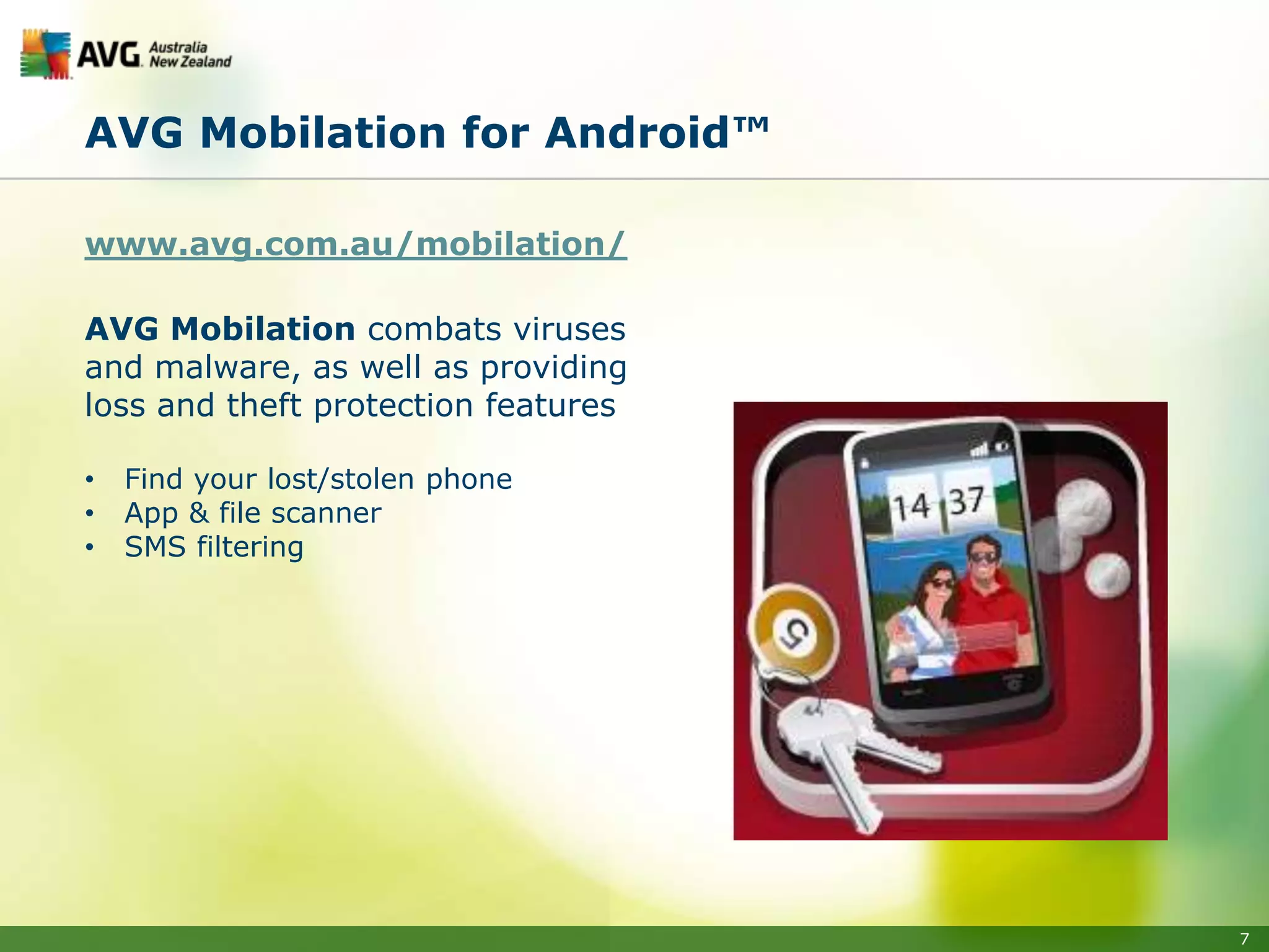 AVG Mobilation for Android™

www.avg.com.au/mobilation/

AVG Mobilation combats viruses
and malware, as well as providing
loss and theft protection features

•   Find your lost/stolen phone
•   App & file scanner
•   SMS filtering




                                     7
 