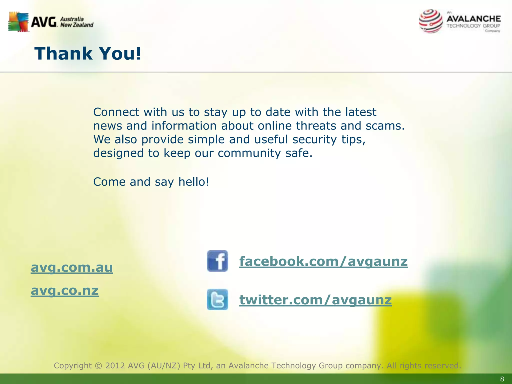 Thank You!


            Connect with us to stay up to date with the latest
            news and information about online threats and scams.
            We also provide simple and useful security tips,
            designed to keep our community safe.

            Come and say hello!




avg.com.au                                     facebook.com/avgaunz

avg.co.nz
                                               twitter.com/avgaunz




   Copyright © 2012 AVG (AU/NZ) Pty Ltd, an Avalanche Technology Group company. All rights reserved.
                                                                                                       8
 