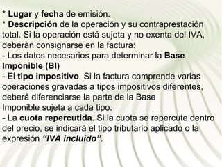 * Lugar y fecha de emisión.
* Descripción de la operación y su contraprestación
total. Si la operación está sujeta y no exenta del IVA,
deberán consignarse en la factura:
- Los datos necesarios para determinar la Base
Imponible (BI)
- El tipo impositivo. Si la factura comprende varias
operaciones gravadas a tipos impositivos diferentes,
deberá diferenciarse la parte de la Base
Imponible sujeta a cada tipo.
- La cuota repercutida. Si la cuota se repercute dentro
del precio, se indicará el tipo tributario aplicado o la
expresión “IVA incluido”.
 