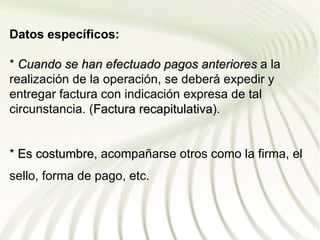 Datos específicos:

* Cuando se han efectuado pagos anteriores a la
realización de la operación, se deberá expedir y
entregar factura con indicación expresa de tal
circunstancia. (Factura recapitulativa).
                        recapitulativa


* Es costumbre, acompañarse otros como la firma, el
     costumbre
sello, forma de pago, etc.
 
