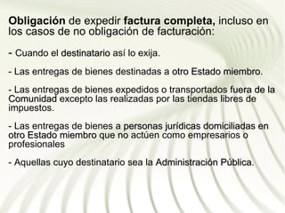 Obligación de expedir factura completa, incluso en
los casos de no obligación de facturación:
- Cuando el destinatario así lo exija.
- Las entregas de bienes destinadas a otro Estado miembro.
                                                  miembro
- Las entregas de bienes expedidos o transportados fuera de la
Comunidad excepto las realizadas por las tiendas libres de
impuestos.
- Las entregas de bienes a personas jurídicas domiciliadas en
otro Estado miembro que no actúen como empresarios o
profesionales
- Aquellas cuyo destinatario sea la Administración Pública.
                                                   Pública
 