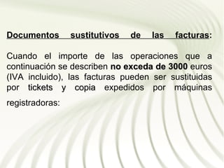 Documentos       sustitutivos   de   las   facturas:

Cuando el importe de las operaciones que a
continuación se describen no exceda de 3000 euros
(IVA incluido), las facturas pueden ser sustituidas
por tickets y copia expedidos por máquinas
registradoras:
 