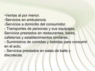 -Ventas al por menor.
-Servicios en ambulancia.
-Servicios a domicilio del consumidor.
- Transportes de personas y sus equipajes.
Servicios prestados en restaurantes, bares,
cafeterías y establecimientos similares.
- Suministros de comidas y bebidas para consumir
en el acto.
- Servicios prestados en salas de baile y
discotecas.
 