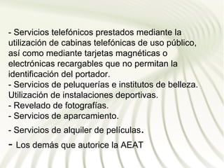 - Servicios telefónicos prestados mediante la
utilización de cabinas telefónicas de uso público,
así como mediante tarjetas magnéticas o
electrónicas recargables que no permitan la
identificación del portador.
- Servicios de peluquerías e institutos de belleza.
Utilización de instalaciones deportivas.
- Revelado de fotografías.
- Servicios de aparcamiento.
- Servicios de alquiler de películas.
- Los demás que autorice la AEAT
 